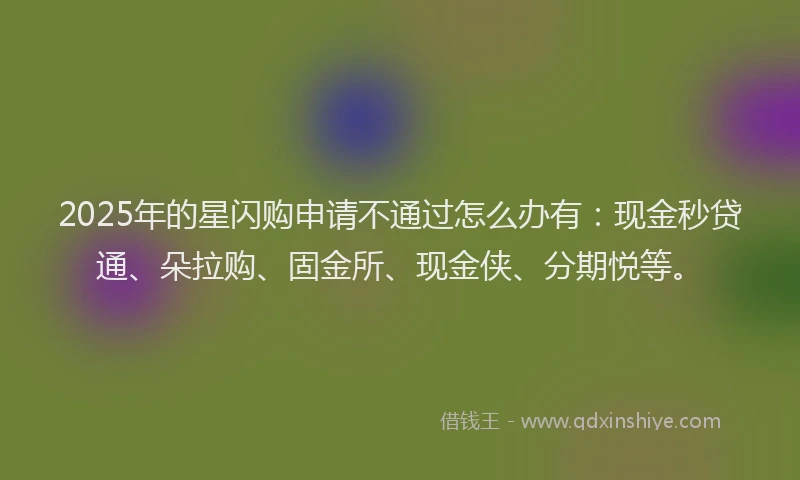 2025年的星闪购申请不通过怎么办有：现金秒贷通、朵拉购、固金所、现金侠、分期悦等。