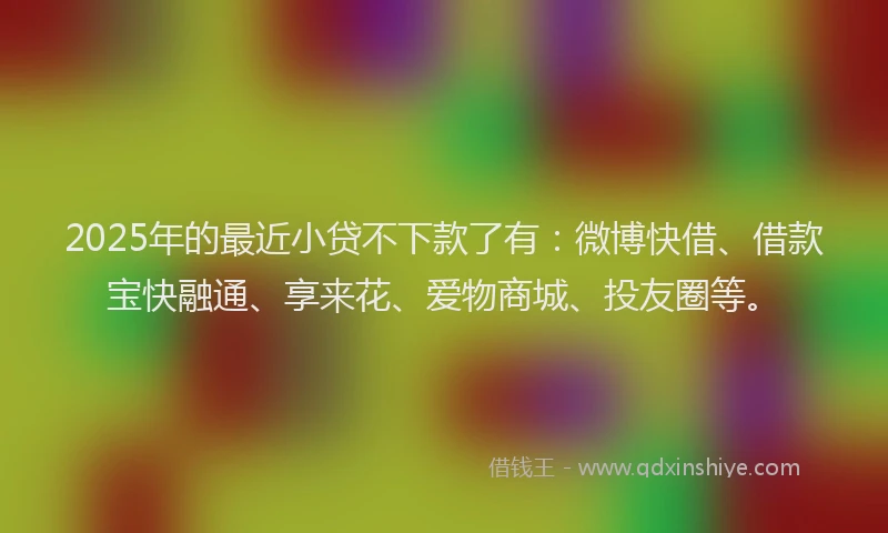 2025年的最近小贷不下款了有：微博快借、借款宝快融通、享来花、爱物商城、投友圈等。