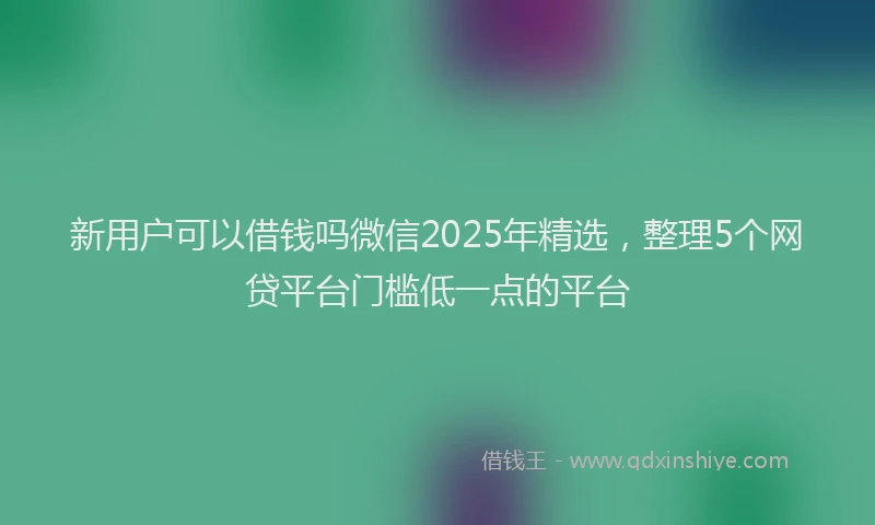 新用户可以借钱吗微信2025年精选，整理5个网贷平台门槛低一点的平台