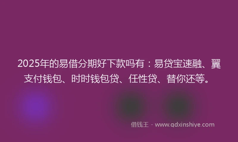 2025年的易借分期好下款吗有：易贷宝速融、翼支付钱包、时时钱包贷、任性贷、替你还等。