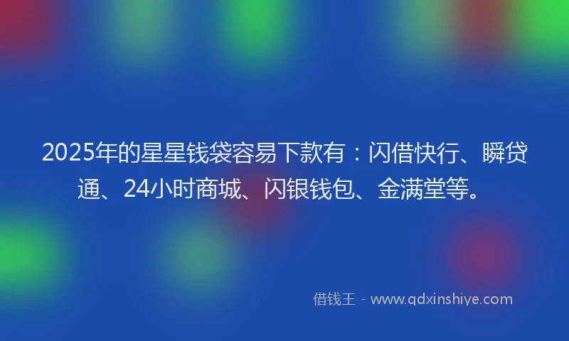 2025年的星星钱袋容易下款有：闪借快行、瞬贷通、24小时商城、闪银钱包、金满堂等。