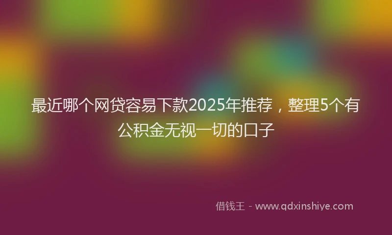 最近哪个网贷容易下款2025年推荐，整理5个有公积金无视一切的口子