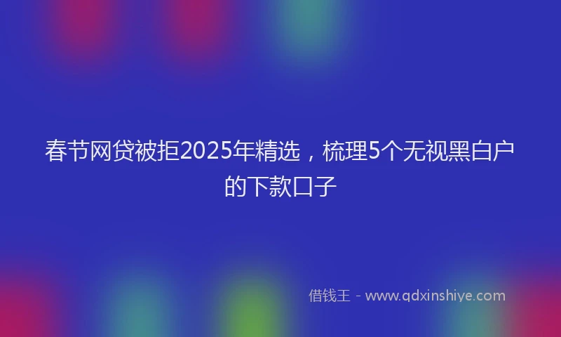 春节网贷被拒2025年精选，梳理5个无视黑白户的下款口子