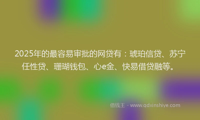 2025年的最容易审批的网贷有：琥珀信贷、苏宁任性贷、珊瑚钱包、心e金、快易借贷融等。