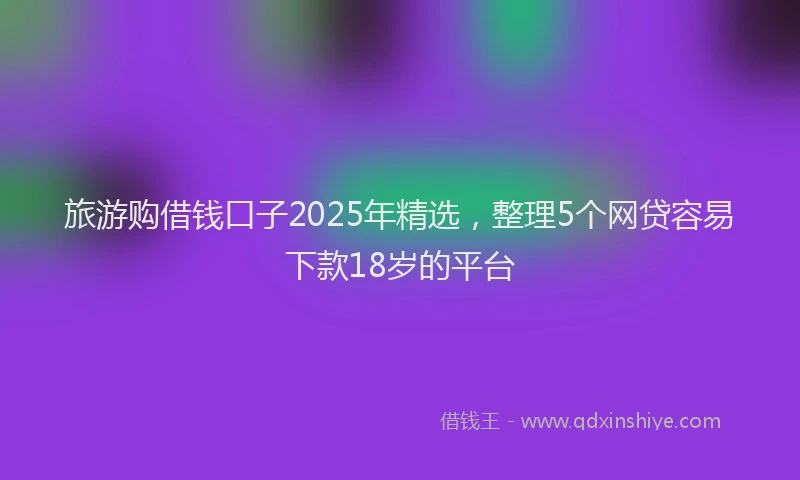 旅游购借钱口子2025年精选，整理5个网贷容易下款18岁的平台