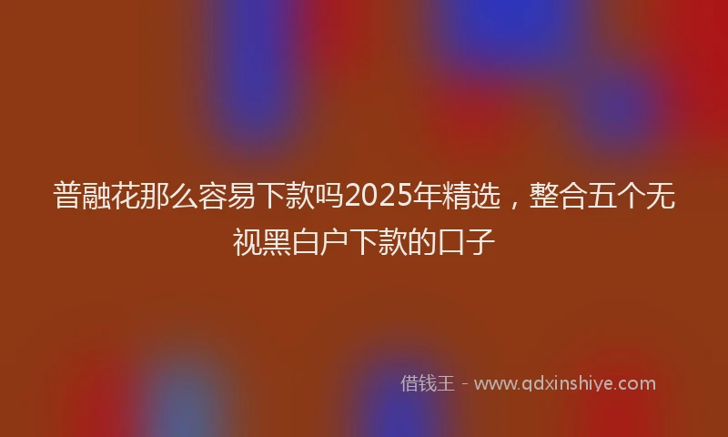 普融花那么容易下款吗2025年精选，整合五个无视黑白户下款的口子