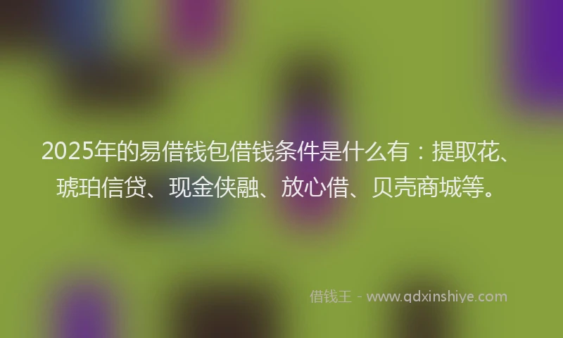 2025年的易借钱包借钱条件是什么有：提取花、琥珀信贷、现金侠融、放心借、贝壳商城等。