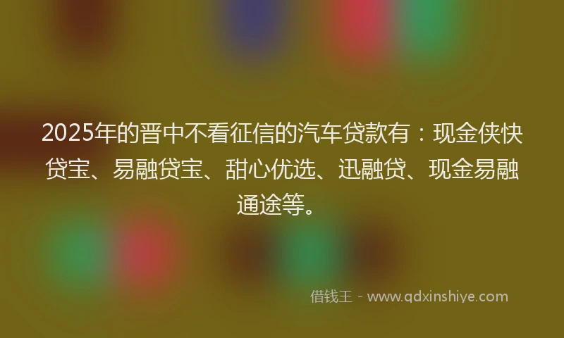 2025年的晋中不看征信的汽车贷款有：现金侠快贷宝、易融贷宝、甜心优选、迅融贷、现金易融通途等。