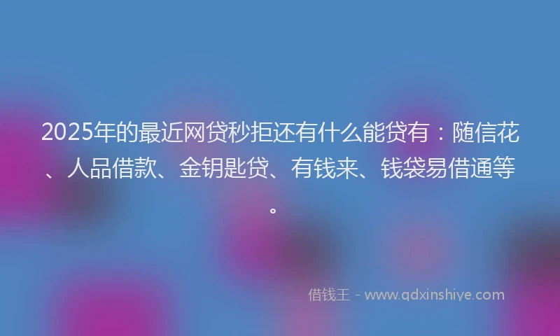 2025年的最近网贷秒拒还有什么能贷有：随信花、人品借款、金钥匙贷、有钱来、钱袋易借通等。