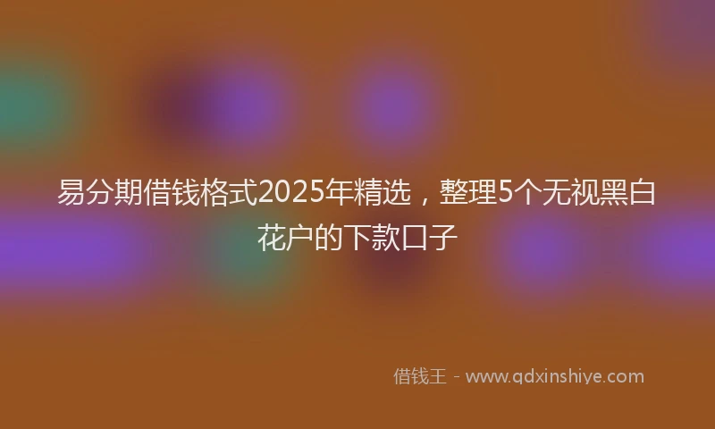 易分期借钱格式2025年精选，整理5个无视黑白花户的下款口子