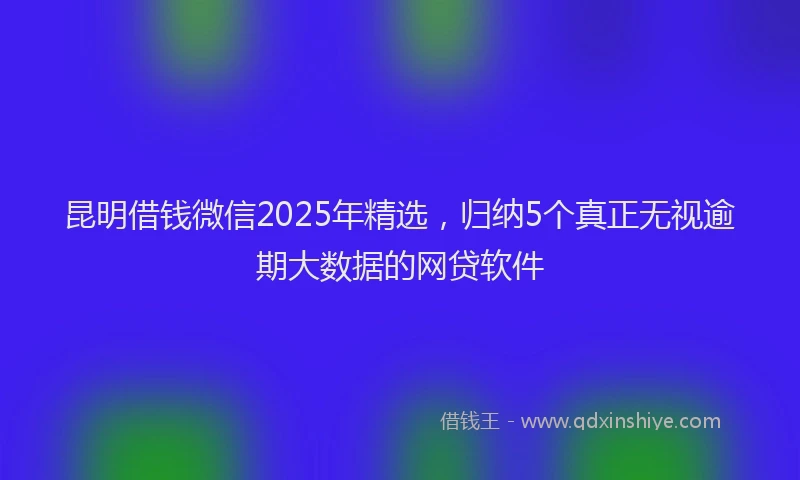 昆明借钱微信2025年精选，归纳5个真正无视逾期大数据的网贷软件