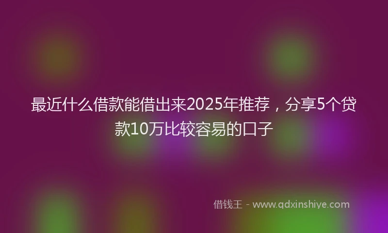 最近什么借款能借出来2025年推荐，分享5个贷款10万比较容易的口子