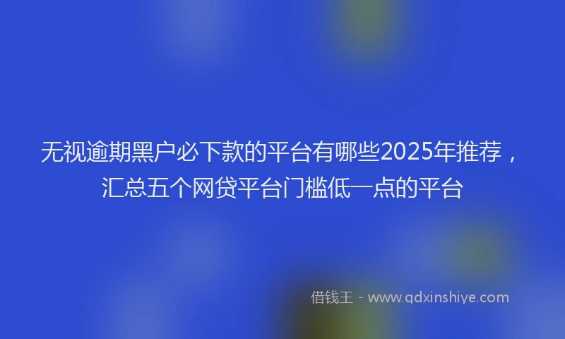 无视逾期黑户必下款的平台有哪些2025年推荐，汇总五个网贷平台门槛低一点的平台
