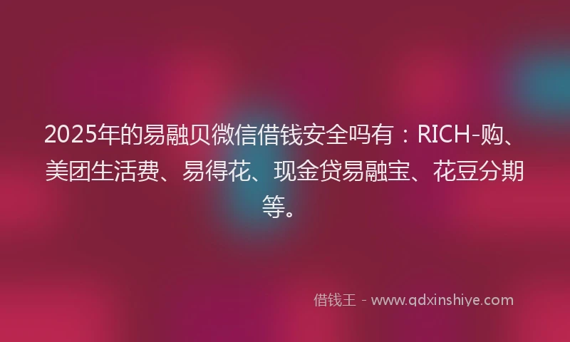 2025年的易融贝微信借钱安全吗有：RICH-购、美团生活费、易得花、现金贷易融宝、花豆分期等。