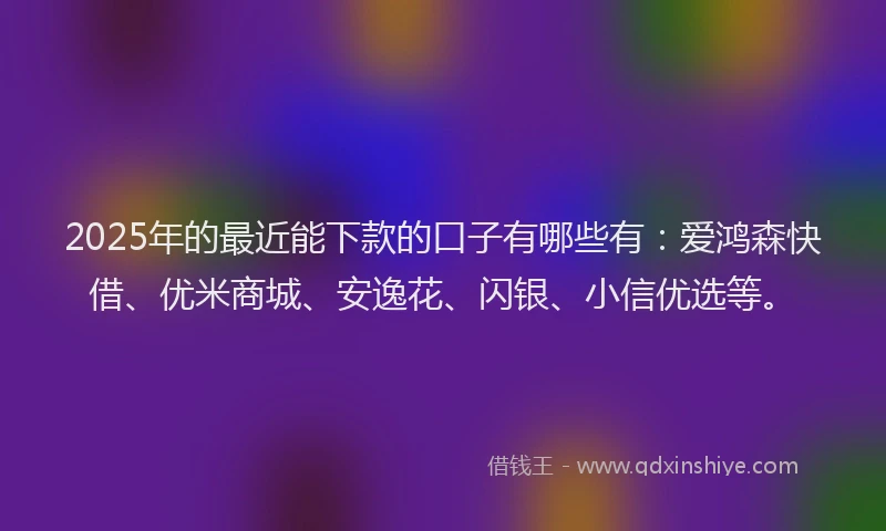2025年的最近能下款的口子有哪些有：爱鸿森快借、优米商城、安逸花、闪银、小信优选等。
