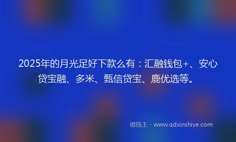 2025年的月光足好下款么有：汇融钱包+、安心贷宝融、多米、甄信贷宝、鹿优选等。