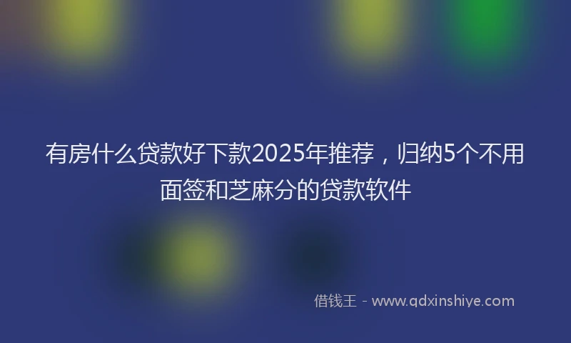 有房什么贷款好下款2025年推荐，归纳5个不用面签和芝麻分的贷款软件