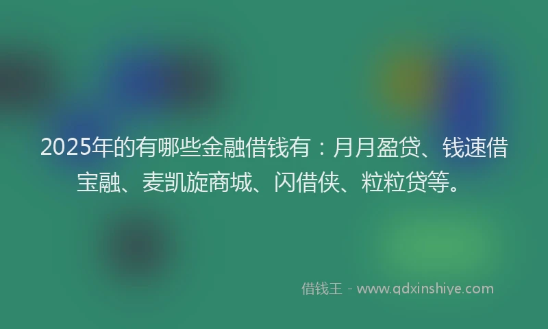 2025年的有哪些金融借钱有：月月盈贷、钱速借宝融、麦凯旋商城、闪借侠、粒粒贷等。