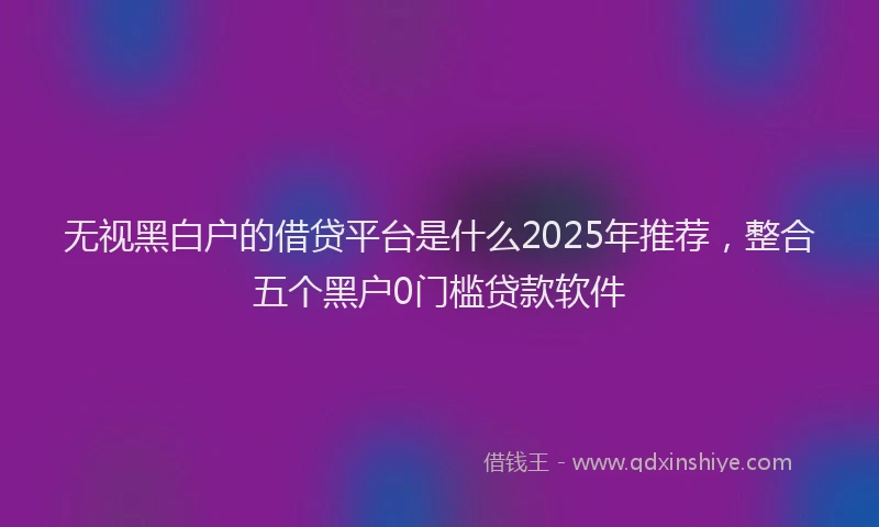 无视黑白户的借贷平台是什么2025年推荐，整合五个黑户0门槛贷款软件