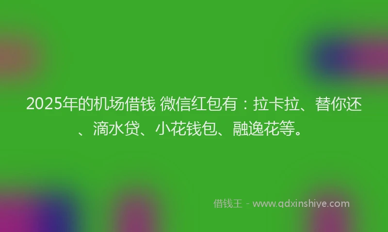 2025年的机场借钱 微信红包有：拉卡拉、替你还、滴水贷、小花钱包、融逸花等。