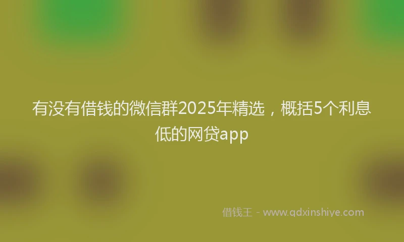 有没有借钱的微信群2025年精选，概括5个利息低的网贷app