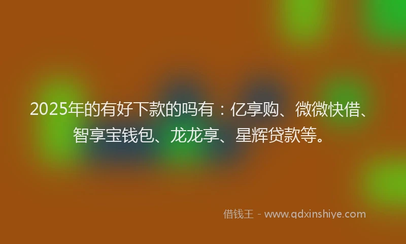 2025年的有好下款的吗有：亿享购、微微快借、智享宝钱包、龙龙享、星辉贷款等。