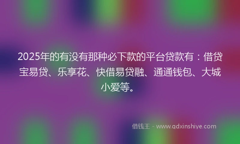 2025年的有没有那种必下款的平台贷款有：借贷宝易贷、乐享花、快借易贷融、通通钱包、大城小爱等。