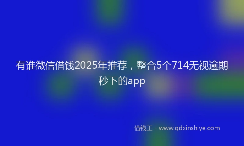 有谁微信借钱2025年推荐，整合5个714无视逾期秒下的app
