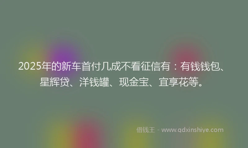 2025年的新车首付几成不看征信有：有钱钱包、星辉贷、洋钱罐、现金宝、宜享花等。