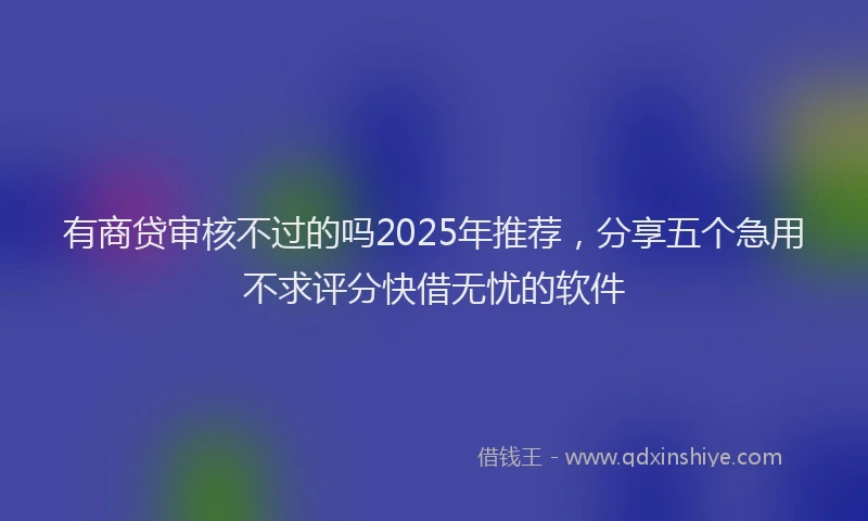 有商贷审核不过的吗2025年推荐，分享五个急用不求评分快借无忧的软件