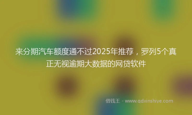来分期汽车额度通不过2025年推荐，罗列5个真正无视逾期大数据的网贷软件