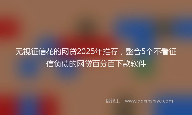 无视征信花的网贷2025年推荐，整合5个不看征信负债的网贷百分百下款软件
