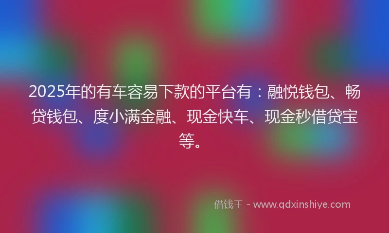 2025年的有车容易下款的平台有：融悦钱包、畅贷钱包、度小满金融、现金快车、现金秒借贷宝等。