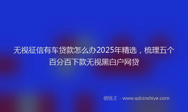无视征信有车贷款怎么办2025年精选，梳理五个百分百下款无视黑白户网贷