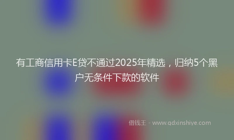 有工商信用卡E贷不通过2025年精选，归纳5个黑户无条件下款的软件
