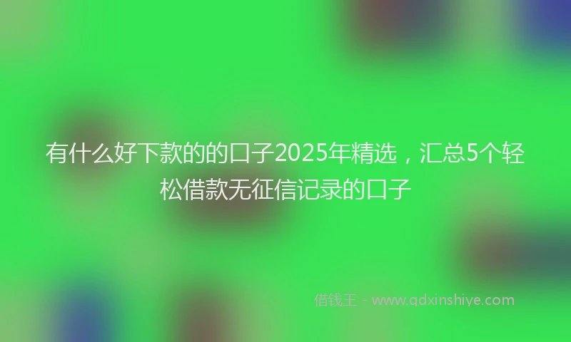 有什么好下款的的口子2025年精选，汇总5个轻松借款无征信记录的口子