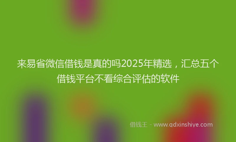 来易省微信借钱是真的吗2025年精选，汇总五个借钱平台不看综合评估的软件