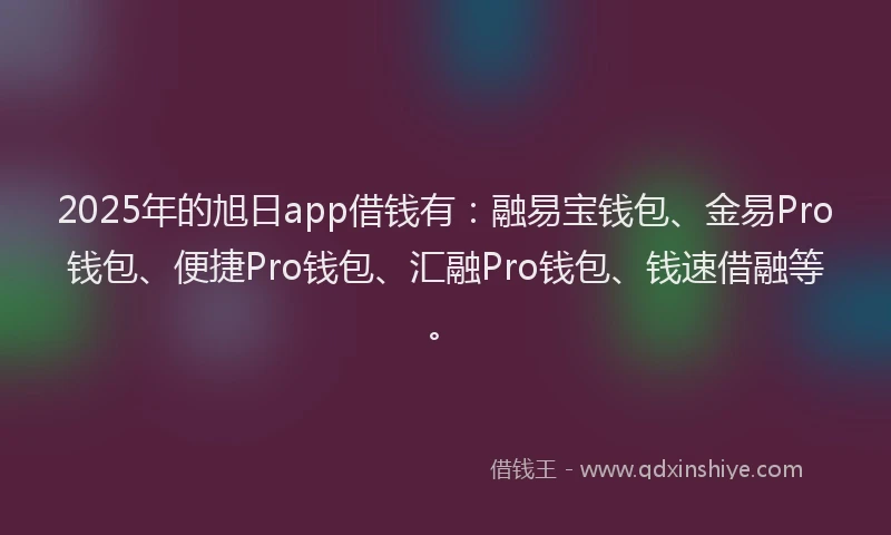 2025年的旭日app借钱有：融易宝钱包、金易Pro钱包、便捷Pro钱包、汇融Pro钱包、钱速借融等。