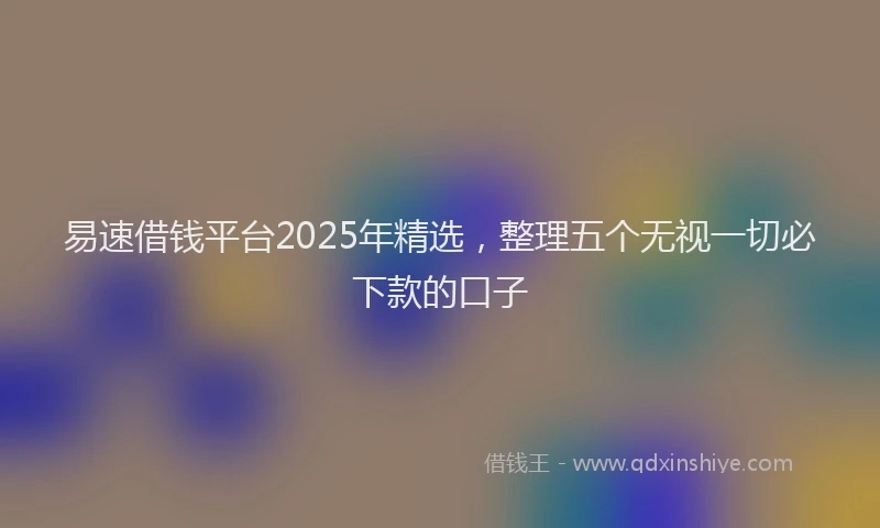 易速借钱平台2025年精选，整理五个无视一切必下款的口子