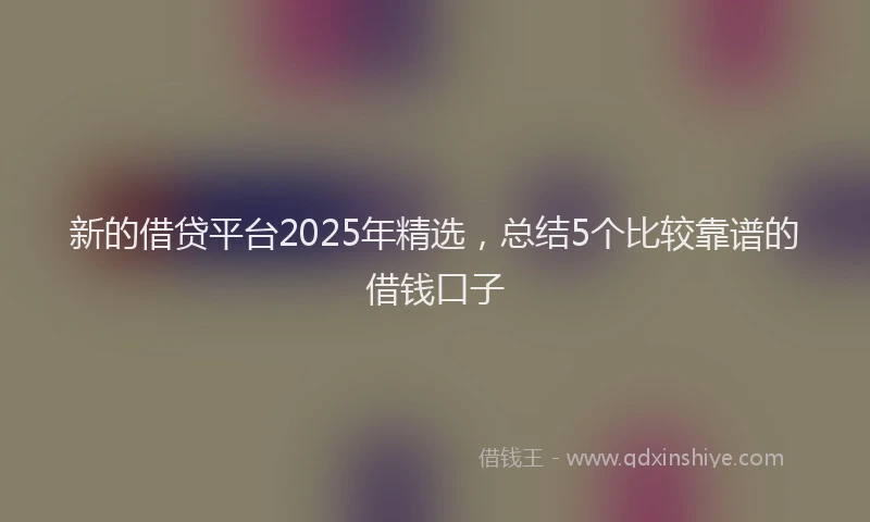 新的借贷平台2025年精选，总结5个比较靠谱的借钱口子