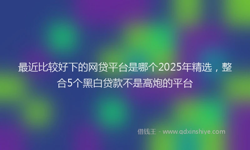 最近比较好下的网贷平台是哪个2025年精选，整合5个黑白贷款不是高炮的平台