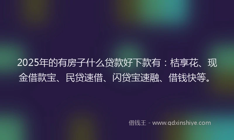 2025年的有房子什么贷款好下款有：桔享花、现金借款宝、民贷速借、闪贷宝速融、借钱快等。