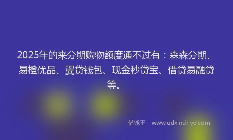 2025年的来分期购物额度通不过有：森森分期、易橙优品、翼贷钱包、现金秒贷宝、借贷易融贷等。