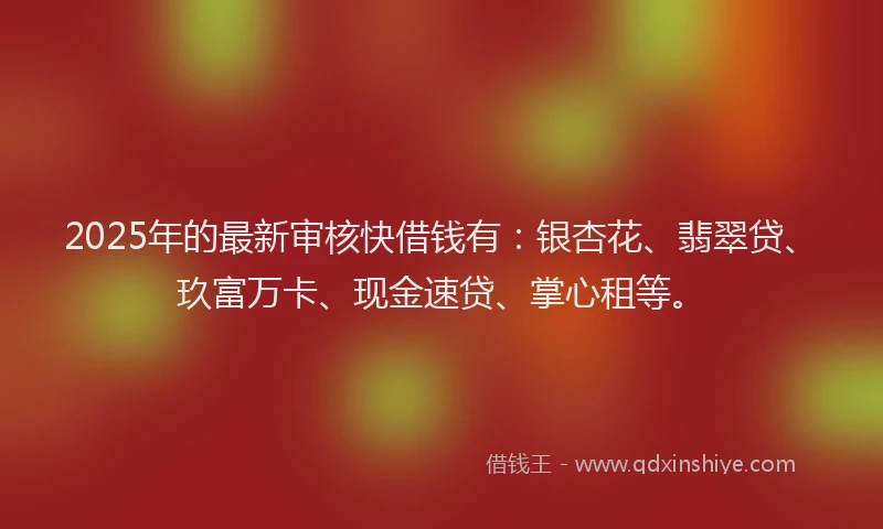 2025年的最新审核快借钱有：银杏花、翡翠贷、玖富万卡、现金速贷、掌心租等。
