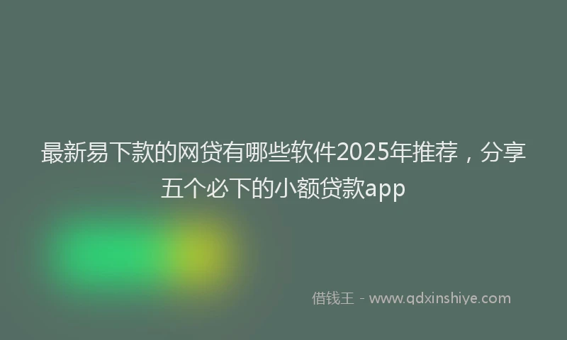 最新易下款的网贷有哪些软件2025年推荐，分享五个必下的小额贷款app