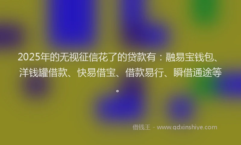 2025年的无视征信花了的贷款有：融易宝钱包、洋钱罐借款、快易借宝、借款易行、瞬借通途等。
