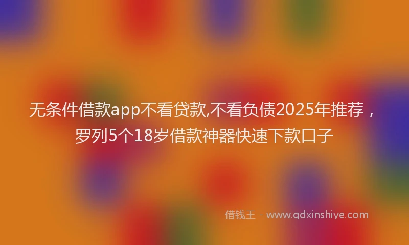 无条件借款app不看贷款,不看负债2025年推荐，罗列5个18岁借款神器快速下款口子