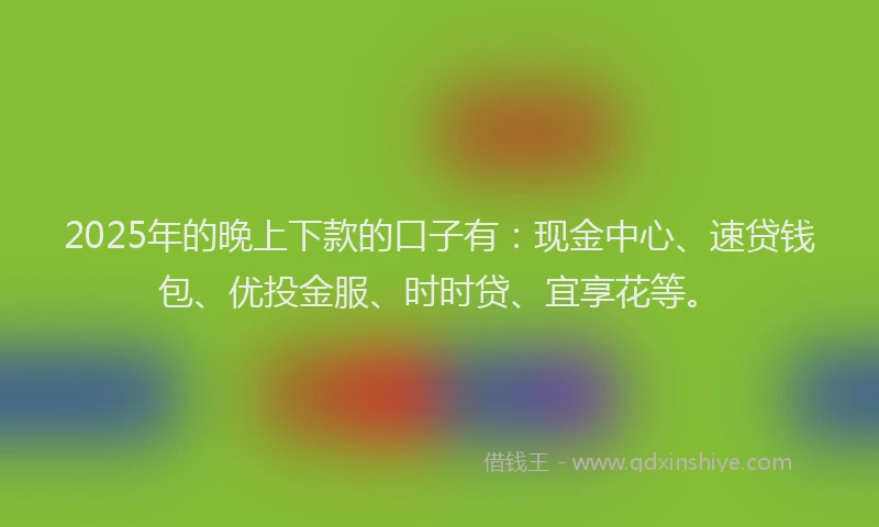 2025年的晚上下款的口子有：现金中心、速贷钱包、优投金服、时时贷、宜享花等。