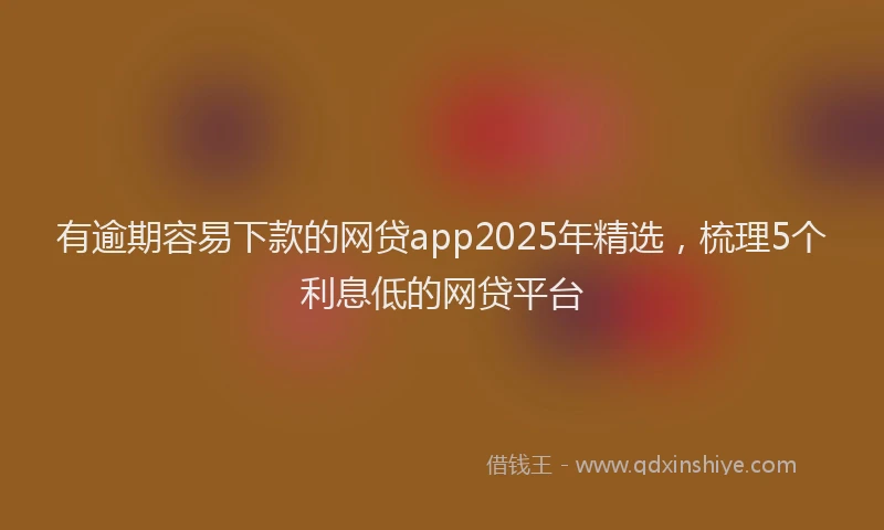 有逾期容易下款的网贷app2025年精选，梳理5个利息低的网贷平台
