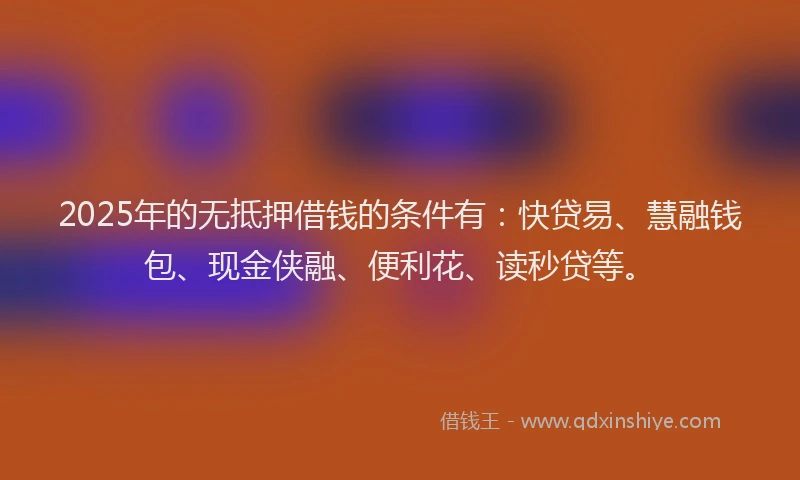 2025年的无抵押借钱的条件有:快贷易、慧融钱包、现金侠融、便利花、读秒贷等。